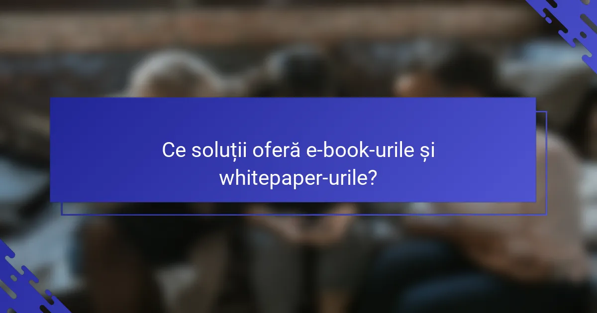 Ce soluții oferă e-book-urile și whitepaper-urile?