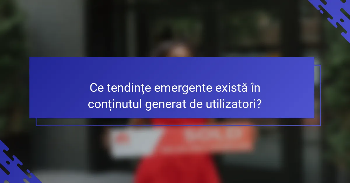Ce tendințe emergente există în conținutul generat de utilizatori?
