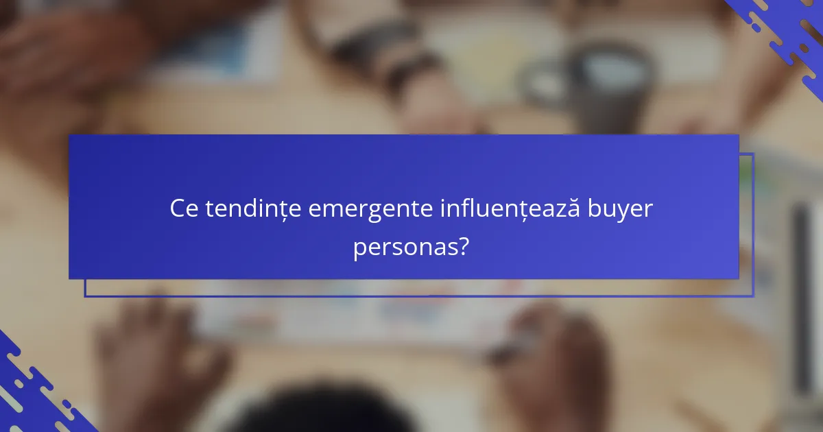 Ce tendințe emergente influențează buyer personas?