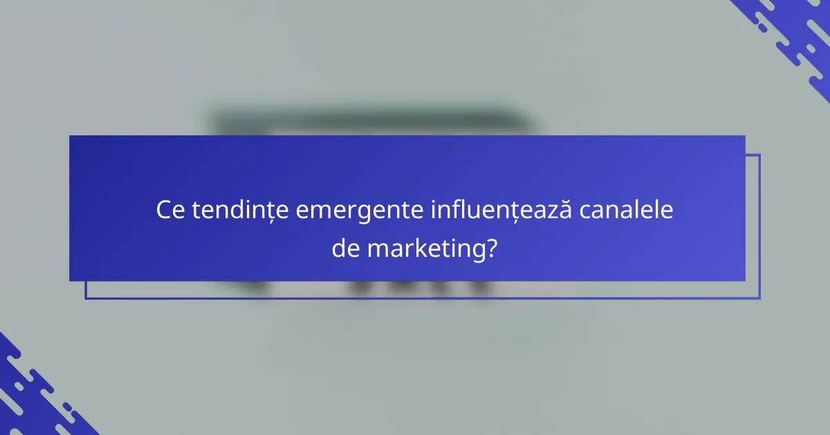 Ce tendințe emergente influențează canalele de marketing?