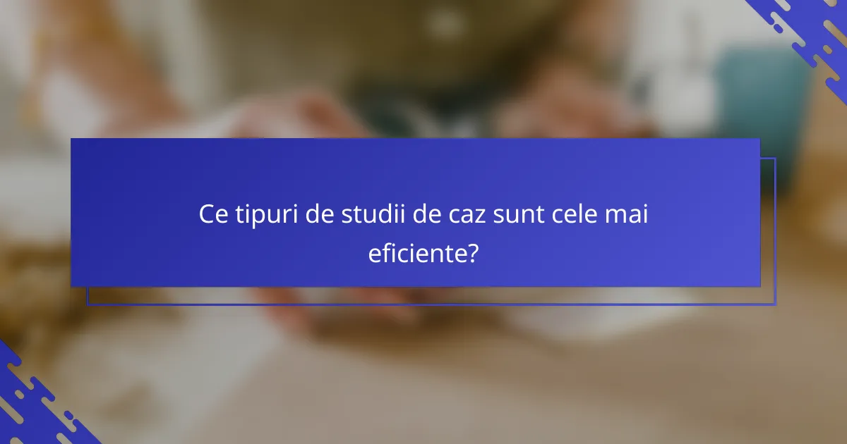 Ce tipuri de studii de caz sunt cele mai eficiente?